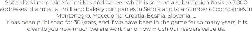 Specialized magazine for millers and bakers, which is sent on a subscription basis to 3,000 addresses of almost all mill and bakery companies in Serbia and to a number of companies in Montenegro, Macedonia, Croatia, Bosnia, Slovenia, ... It has been published for 30 years, and if we have been in the game for so many years, it is clear to you how much we are worth and how much our readers value us.