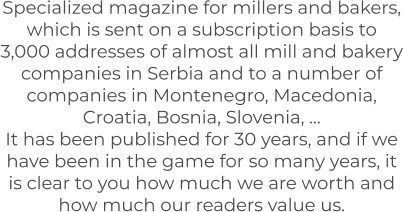 Specialized magazine for millers and bakers, which is sent on a subscription basis to 3,000 addresses of almost all mill and bakery companies in Serbia and to a number of companies in Montenegro, Macedonia, Croatia, Bosnia, Slovenia, ... It has been published for 30 years, and if we have been in the game for so many years, it is clear to you how much we are worth and how much our readers value us.