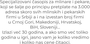 Specijalizovani časopis za mlinare i pekare, koji se šalje po principu pretplate na 3.000 adresa skoro svih mlinskih i pekarskih firmi u Srbiji a i na izvestan broj firmi u Crnoj Gori, Makedoniji, Hrvatskoj, BiH, Sloveniji… Izlazi već 30 godina, a ako smo već toliko godina u igri, jasno vam je koliko vredimoi koliko nas cene čitaoci.